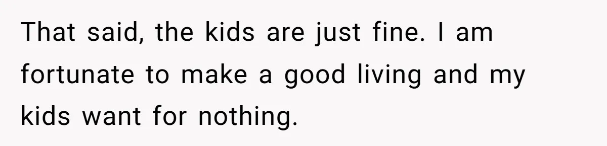 That said, the kids are just fine. I am fortunate to make a good living and my kids want for nothing.