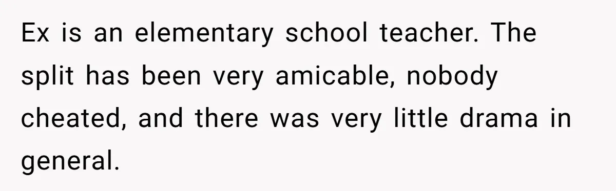 Ex is an elementary school teacher. The split has been very amicable, nobody cheated, and there was very little drama in general.