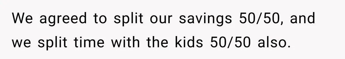 We agreed to split our savings 50/50, and we split time with the kids 50/50 also.