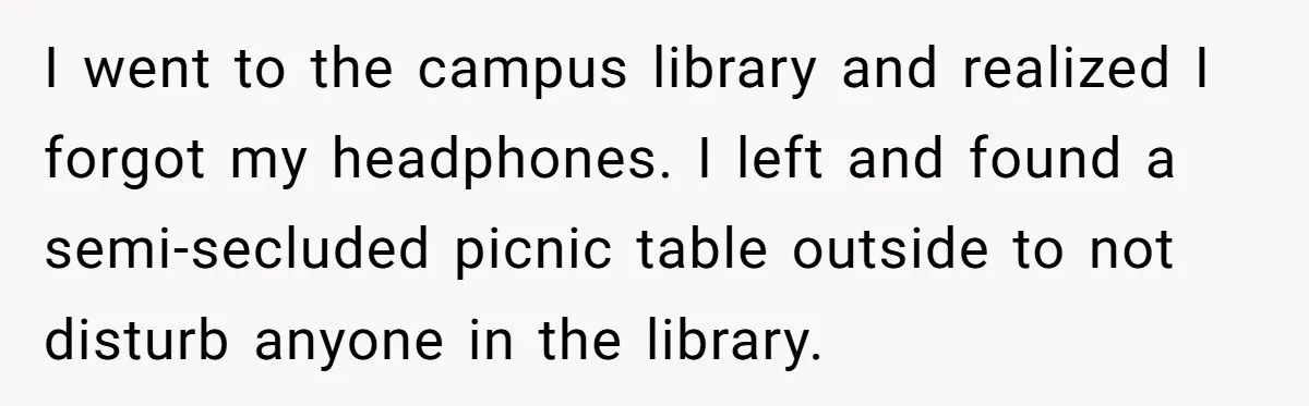 I went to the campus library and realized I forgot my headphones. I left and found a semi-secluded picnic table outside to not disturb anyone in the library.