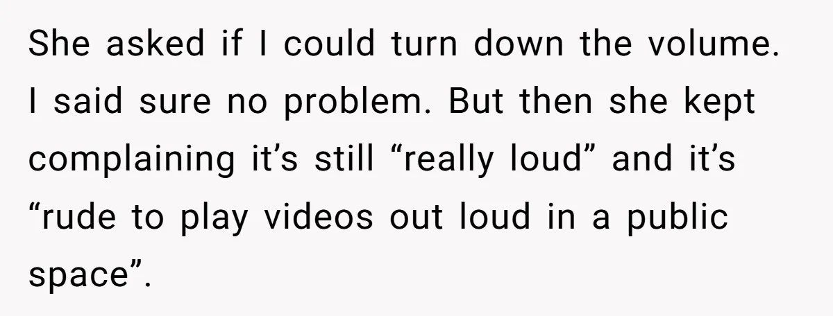 She asked if I could turn down the volume. I said sure no problem. But then she kept complaining it’s still “really loud” and it’s “rude to play videos out...