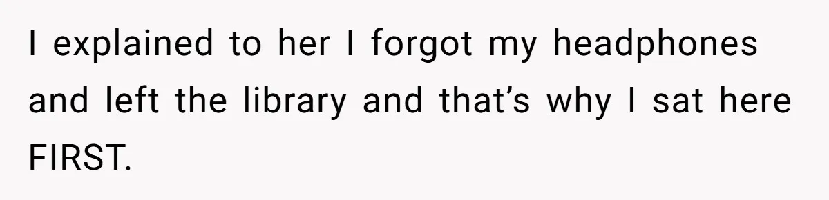 I explained to her I forgot my headphones and left the library and that’s why I sat here FIRST.
