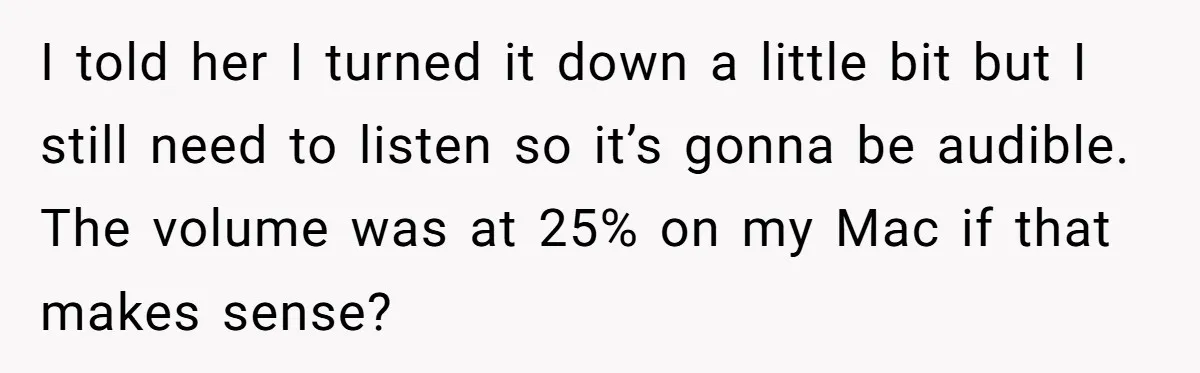 I told her I turned it down a little bit but I still need to listen so it’s gonna be audible. The volume was at 25% on my Mac if...