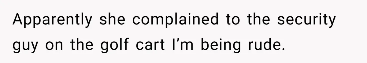 Apparently she complained to the security guy on the golf cart I’m being rude.