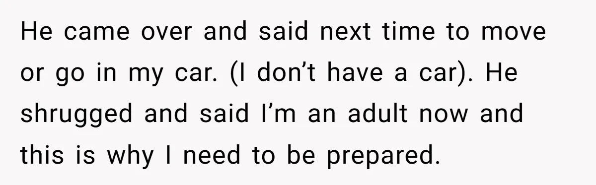He came over and said next time to move or go in my car. (I don’t have a car). He shrugged and said I’m an adult now and this is...