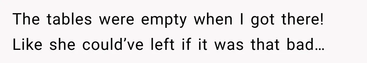 The tables were empty when I got there! Like she could’ve left if it was that bad…