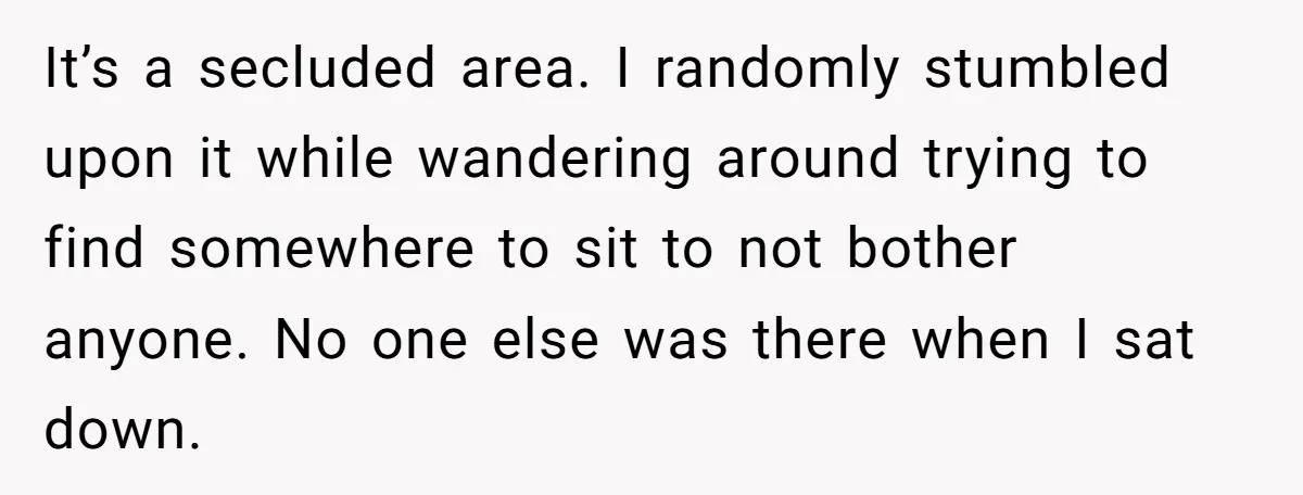 It’s a secluded area. I randomly stumbled upon it while wandering around trying to find somewhere to sit to not bother anyone. No one else was there when I sat...
