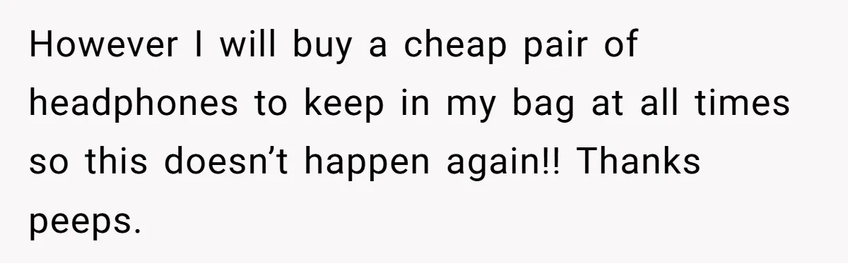 However I will buy a cheap pair of headphones to keep in my bag at all times so this doesn’t happen again!! Thanks peeps.