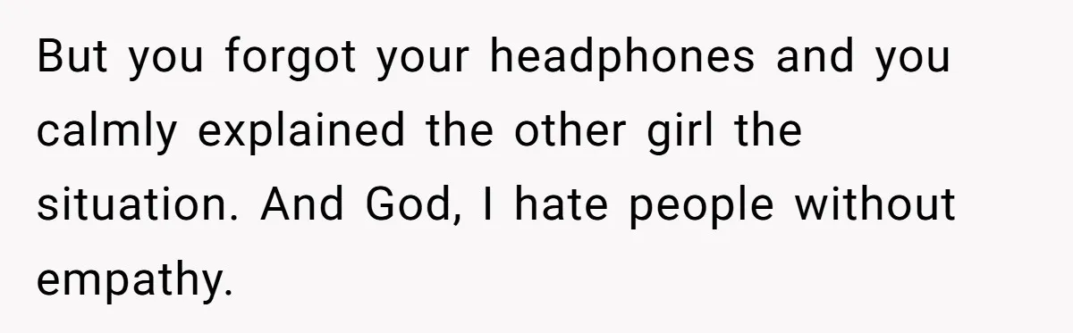 But you forgot your headphones and you calmly explained the other girl the situation. And God, I hate people without empathy.