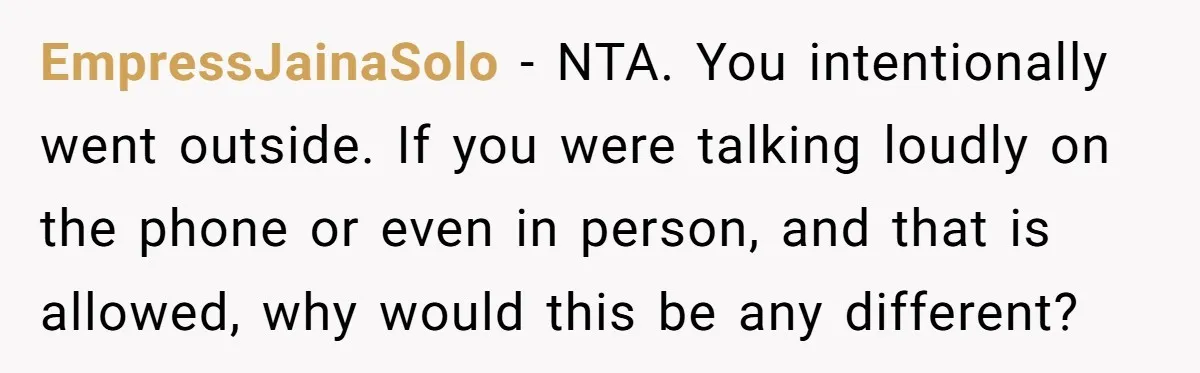 EmpressJainaSolo − NTA. You intentionally went outside. If you were talking loudly on the phone or even in person, and that is allowed, why would this be any different?