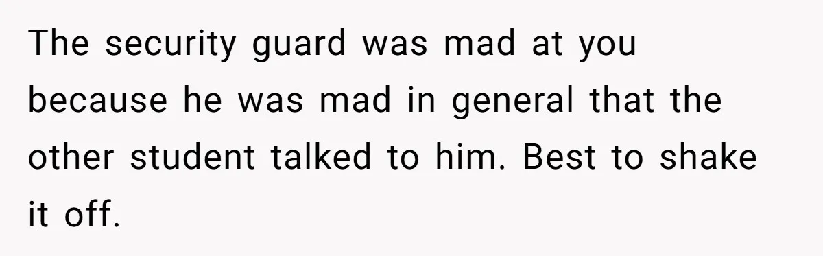 The security guard was mad at you because he was mad in general that the other student talked to him. Best to shake it off.