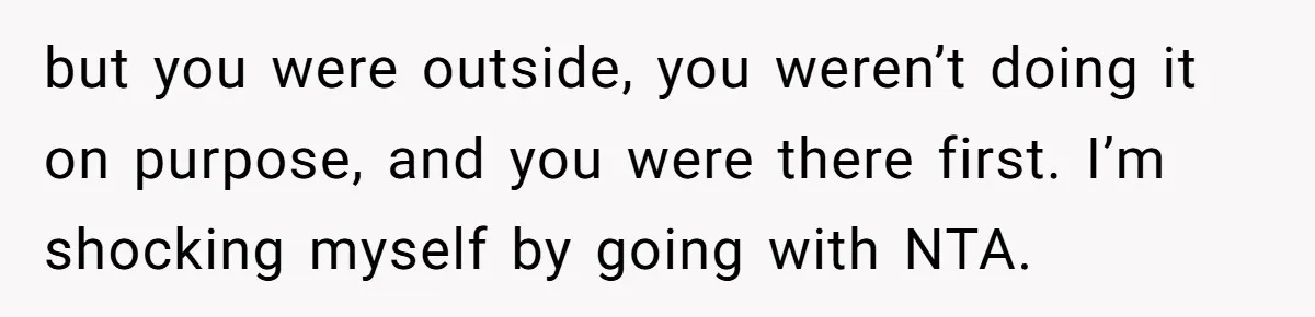 but you were outside, you weren’t doing it on purpose, and you were there first. I’m shocking myself by going with NTA.