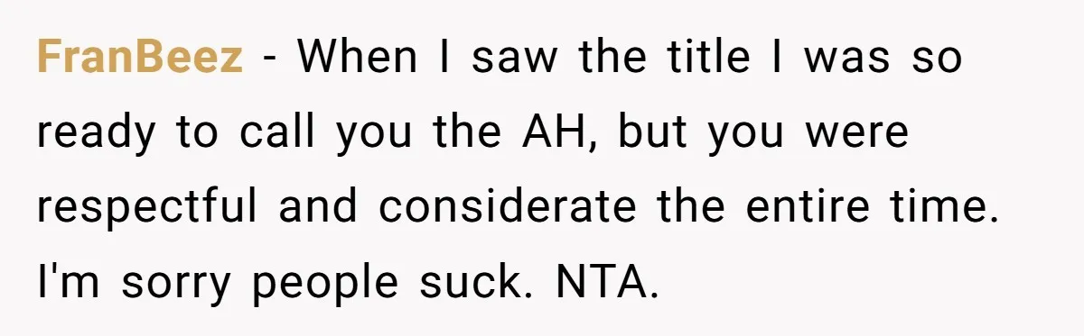 FranBeez − When I saw the title I was so ready to call you the AH, but you were respectful and considerate the entire time. I'm sorry people suck. NTA.
