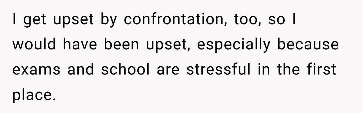 I get upset by confrontation, too, so I would have been upset, especially because exams and school are stressful in the first place.