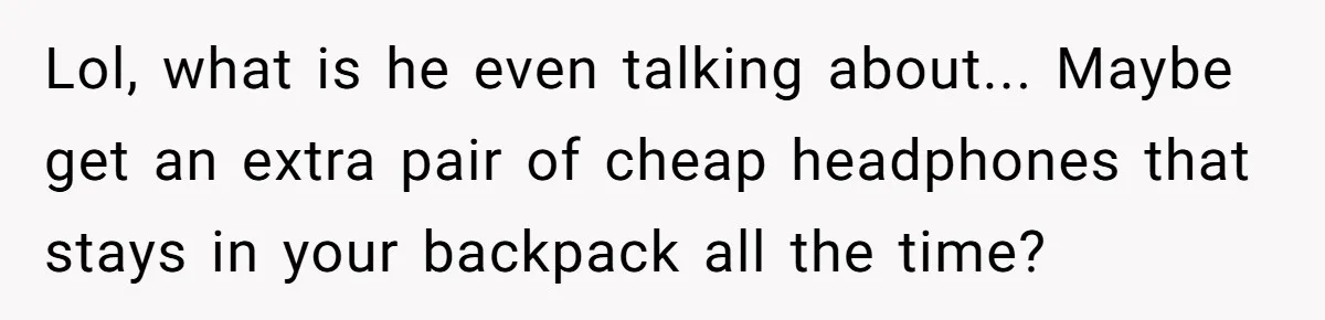 Lol, what is he even talking about... Maybe get an extra pair of cheap headphones that stays in your backpack all the time?