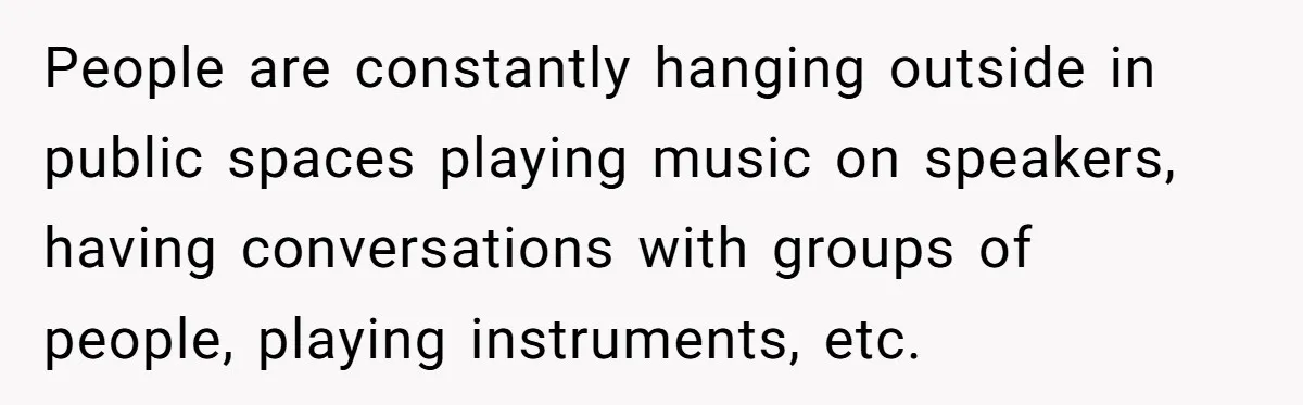People are constantly hanging outside in public spaces playing music on speakers, having conversations with groups of people, playing instruments, etc.