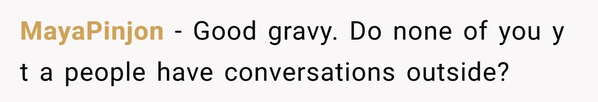 MayaPinjon − Good gravy. Do none of you y t a people have conversations outside?