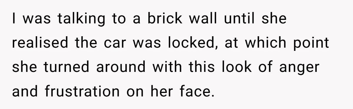 I was talking to a brick wall until she realised the car was locked, at which point she turned around with this look of anger and frustration on her face.