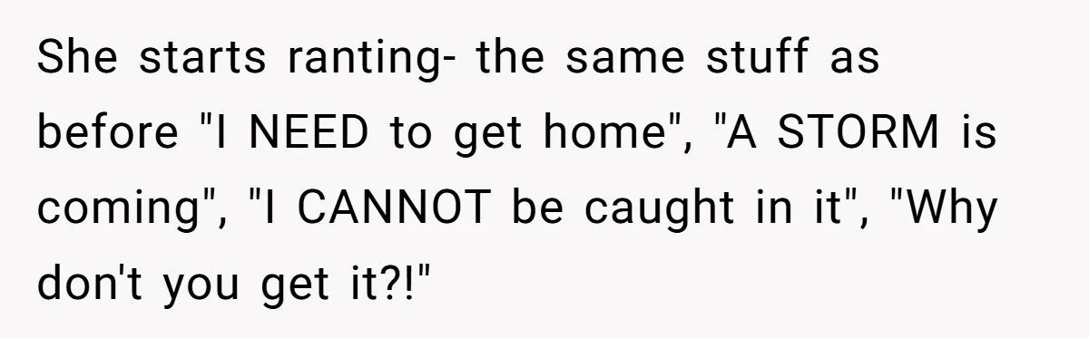 She starts ranting- the same stuff as before "I NEED to get home", "A STORM is coming", "I CANNOT be caught in it", "Why don't you get it?!"