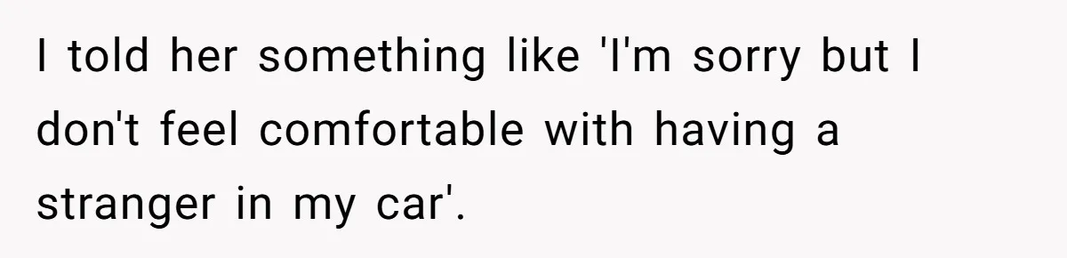 I told her something like 'I'm sorry but I don't feel comfortable with having a stranger in my car'.
