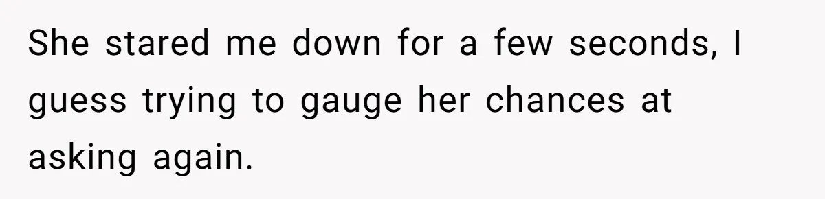 She stared me down for a few seconds, I guess trying to gauge her chances at asking again.