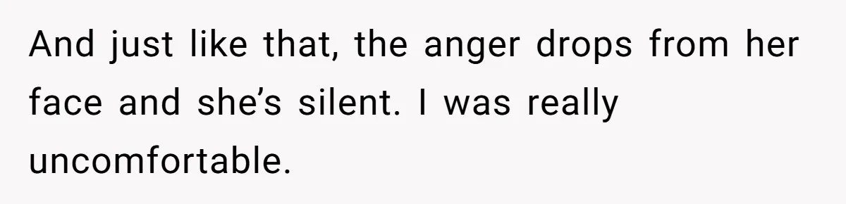 And just like that, the anger drops from her face and she’s silent. I was really uncomfortable.