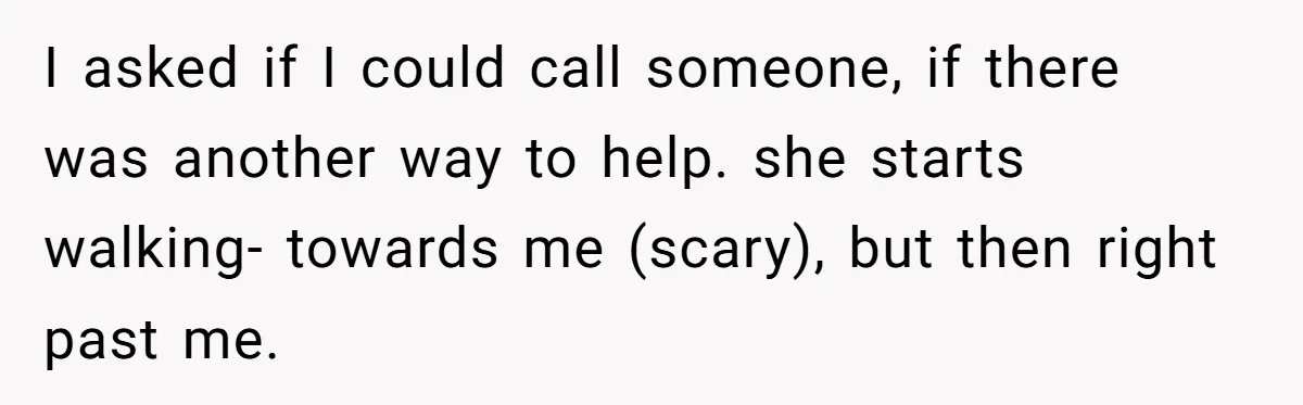 I asked if I could call someone, if there was another way to help. she starts walking- towards me (scary), but then right past me.