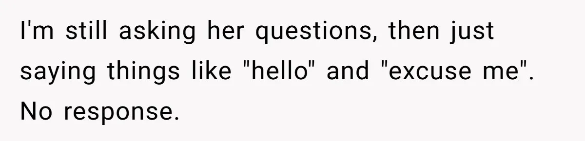 I'm still asking her questions, then just saying things like "hello" and "excuse me". No response.