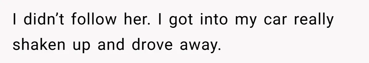 I didn’t follow her. I got into my car really shaken up and drove away.