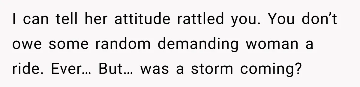 I can tell her attitude rattled you. You don’t owe some random demanding woman a ride. Ever… But… was a storm coming?