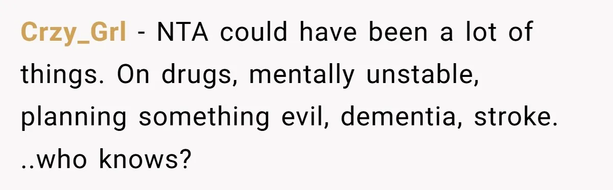 Crzy_Grl − NTA could have been a lot of things. On drugs, mentally unstable, planning something evil, dementia, stroke. ..who knows?
