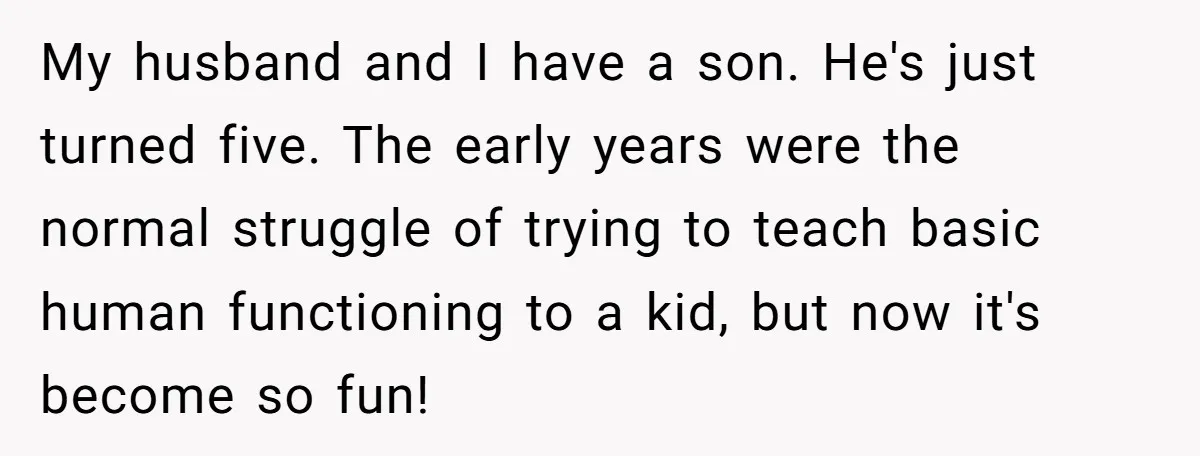 My husband and I have a son. He's just turned five. The early years were the normal struggle of trying to teach basic human functioning to a kid, but now...
