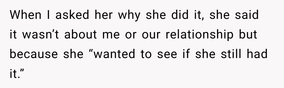 When I asked her why she did it, she said it wasn’t about me or our relationship but because she “wanted to see if she still had it.”