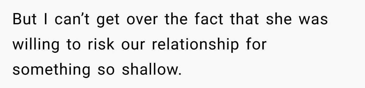 But I can’t get over the fact that she was willing to risk our relationship for something so shallow.