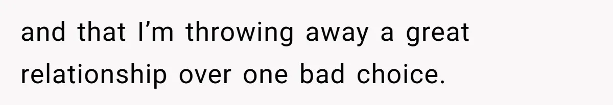 and that I’m throwing away a great relationship over one bad choice.