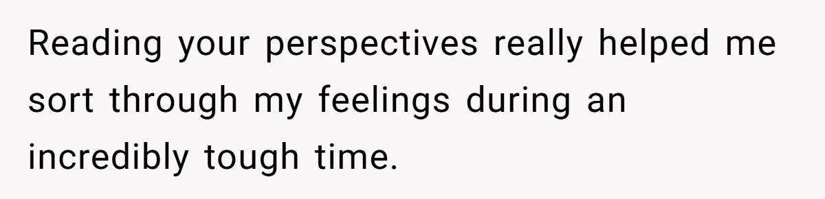 Reading your perspectives really helped me sort through my feelings during an incredibly tough time.
