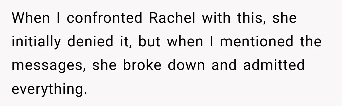 When I confronted Rachel with this, she initially denied it, but when I mentioned the messages, she broke down and admitted everything.