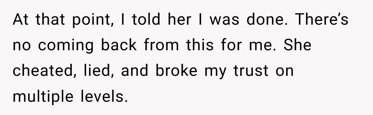 At that point, I told her I was done. There’s no coming back from this for me. She cheated, lied, and broke my trust on multiple levels.