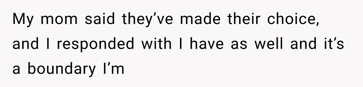 My mom said they’ve made their choice, and I responded with I have as well and it’s a boundary I’m