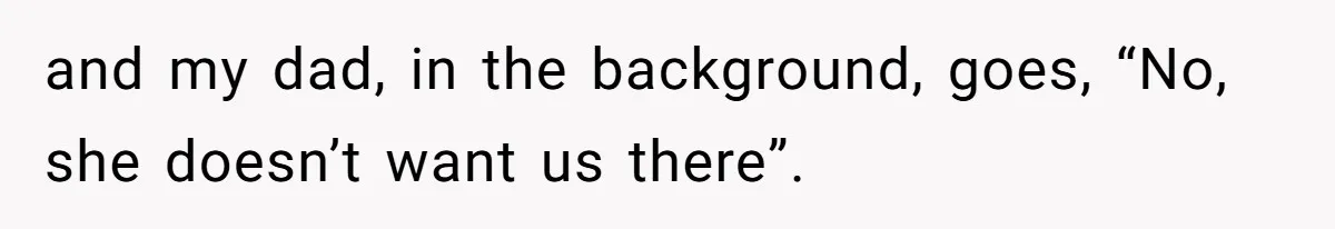 and my dad, in the background, goes, “No, she doesn’t want us there”.