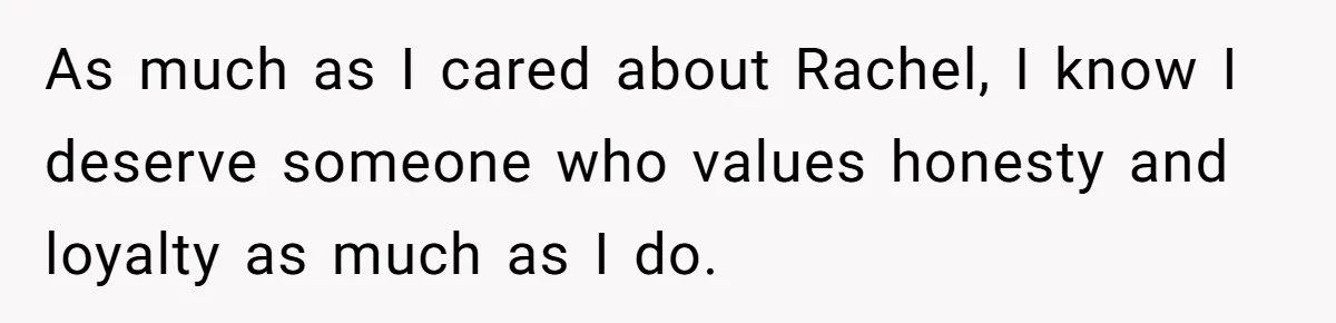 As much as I cared about Rachel, I know I deserve someone who values honesty and loyalty as much as I do.