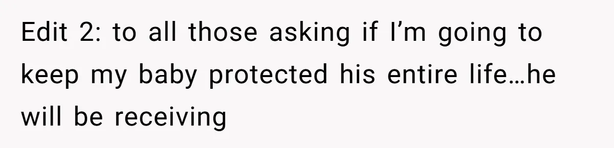 Edit 2: to all those asking if I’m going to keep my baby protected his entire life…he will be receiving