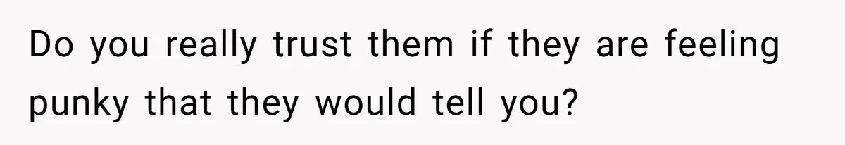 Do you really trust them if they are feeling punky that they would tell you?