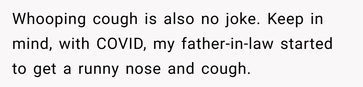 Whooping cough is also no joke. Keep in mind, with COVID, my father-in-law started to get a runny nose and cough.