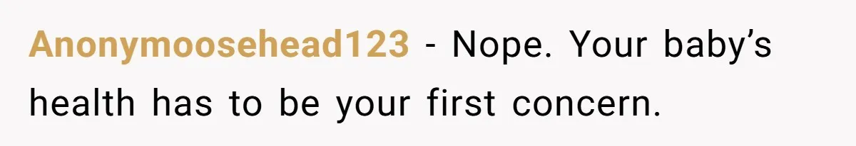 Anonymoosehead123 − Nope. Your baby’s health has to be your first concern.
