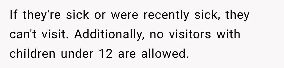 If they're sick or were recently sick, they can't visit. Additionally, no visitors with children under 12 are allowed.
