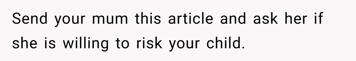 Send your mum this article and ask her if she is willing to risk your child.