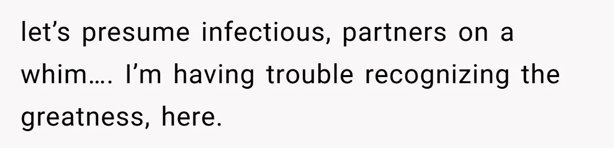 let’s presume infectious, partners on a whim…. I’m having trouble recognizing the greatness, here.