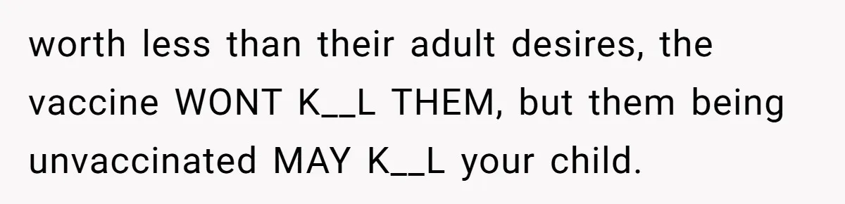 worth less than their adult desires, the vaccine WONT K__L THEM, but them being unvaccinated MAY K__L your child.