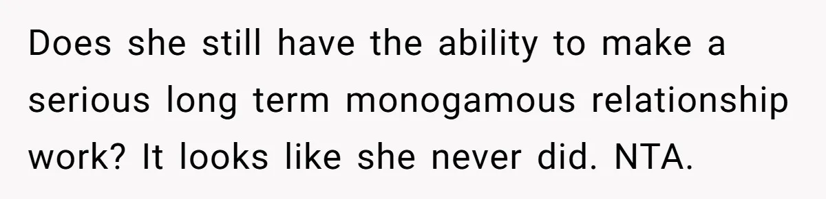 Does she still have the ability to make a serious long term monogamous relationship work? It looks like she never did. NTA.